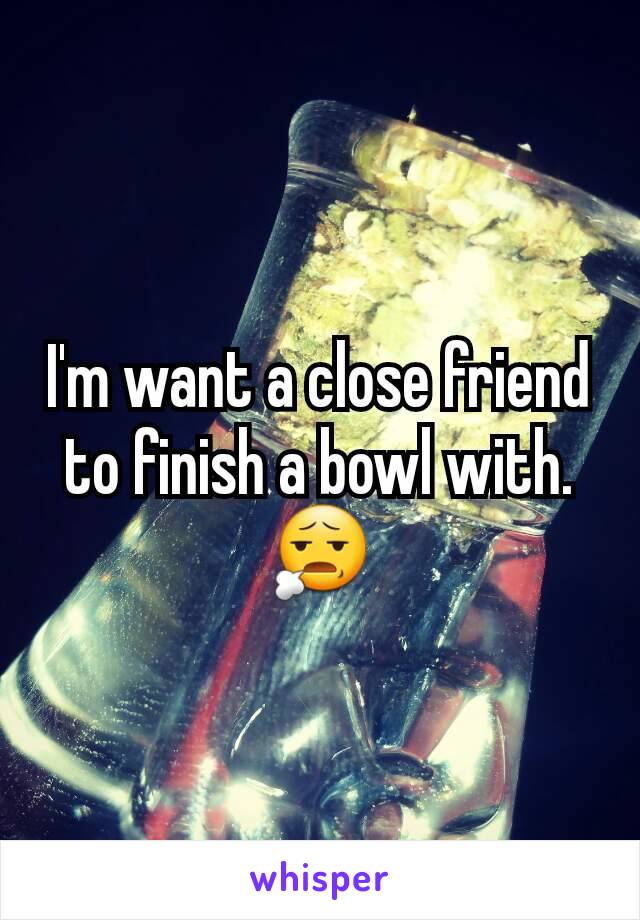 I'm want a close friend to finish a bowl with. 😧