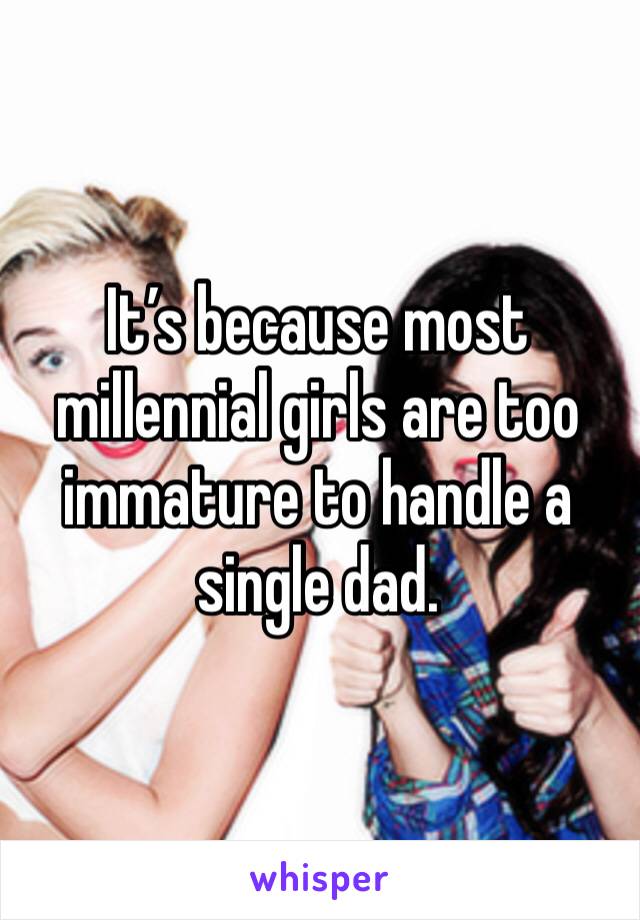 It’s because most millennial girls are too immature to handle a single dad.