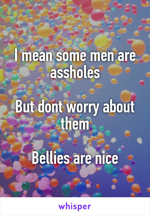 I mean some men are assholes

But dont worry about them

Bellies are nice