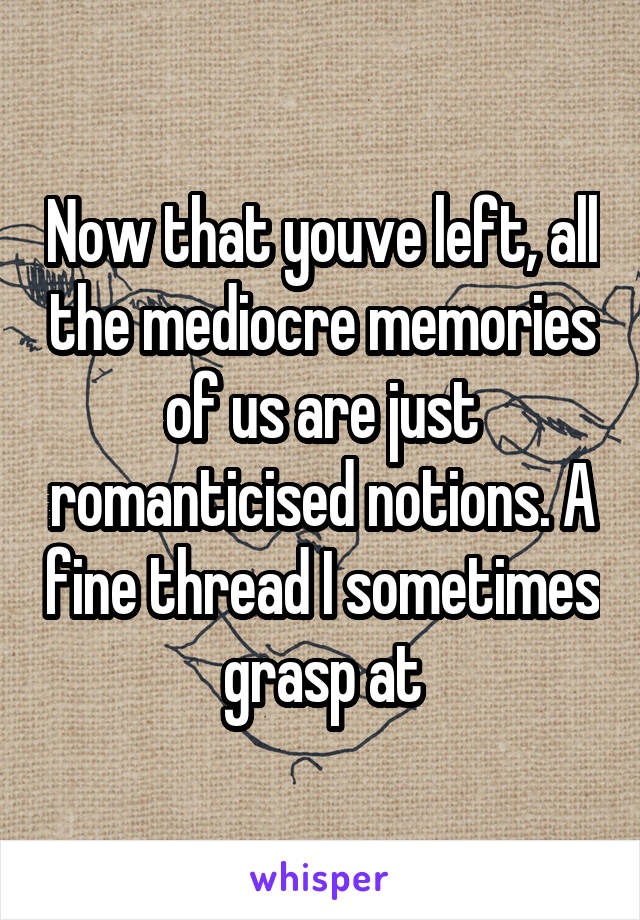 Now that youve left, all the mediocre memories of us are just romanticised notions. A fine thread I sometimes grasp at