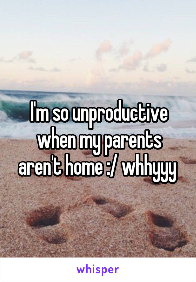 I'm so unproductive when my parents aren't home :/ whhyyy 