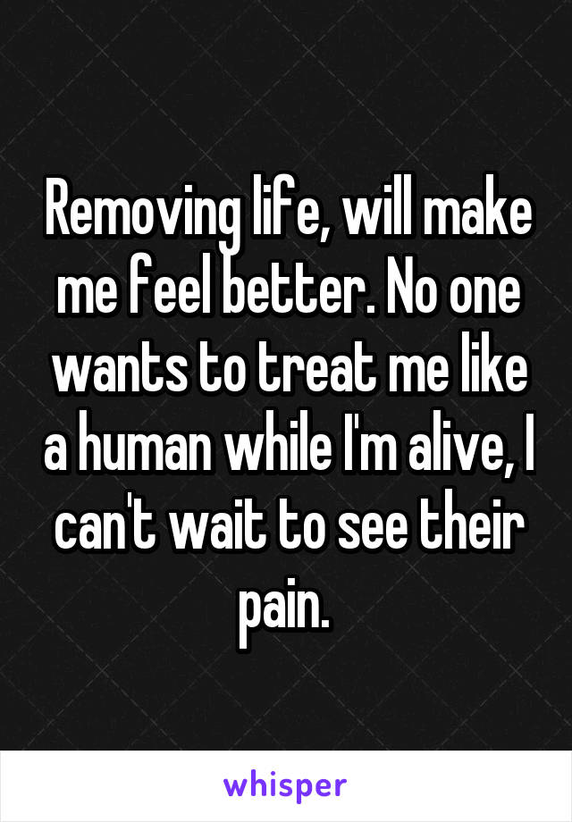 Removing life, will make me feel better. No one wants to treat me like a human while I'm alive, I can't wait to see their pain. 
