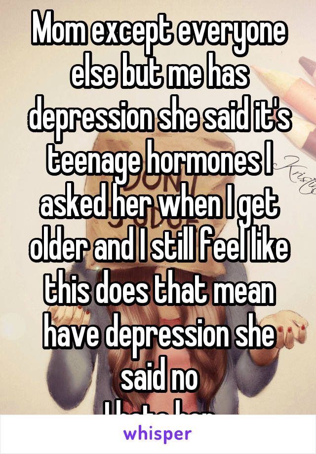 Mom except everyone else but me has depression she said it's teenage hormones I asked her when I get older and I still feel like this does that mean have depression she said no
I hate her