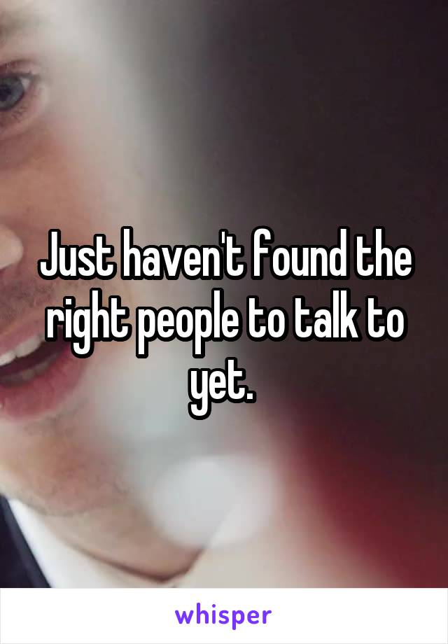 Just haven't found the right people to talk to yet. 