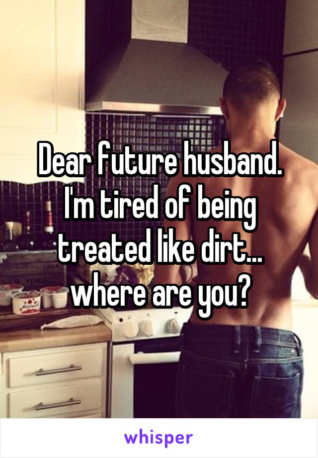 Dear future husband. I'm tired of being treated like dirt... where are you?