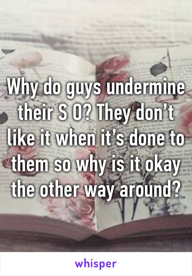 Why do guys undermine their S O? They don’t like it when it’s done to them so why is it okay the other way around?