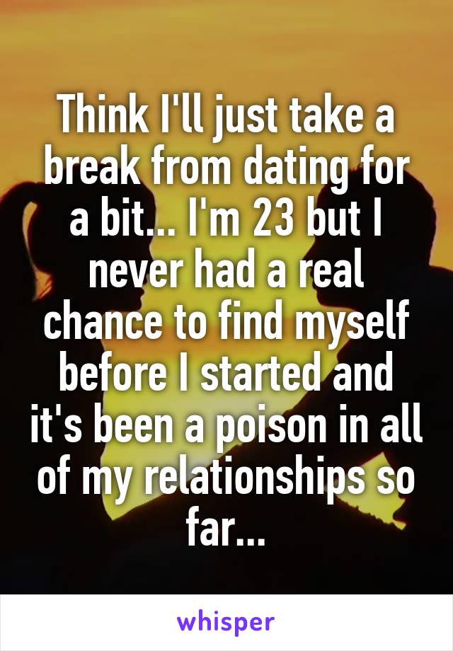 Think I'll just take a break from dating for a bit... I'm 23 but I never had a real chance to find myself before I started and it's been a poison in all of my relationships so far...