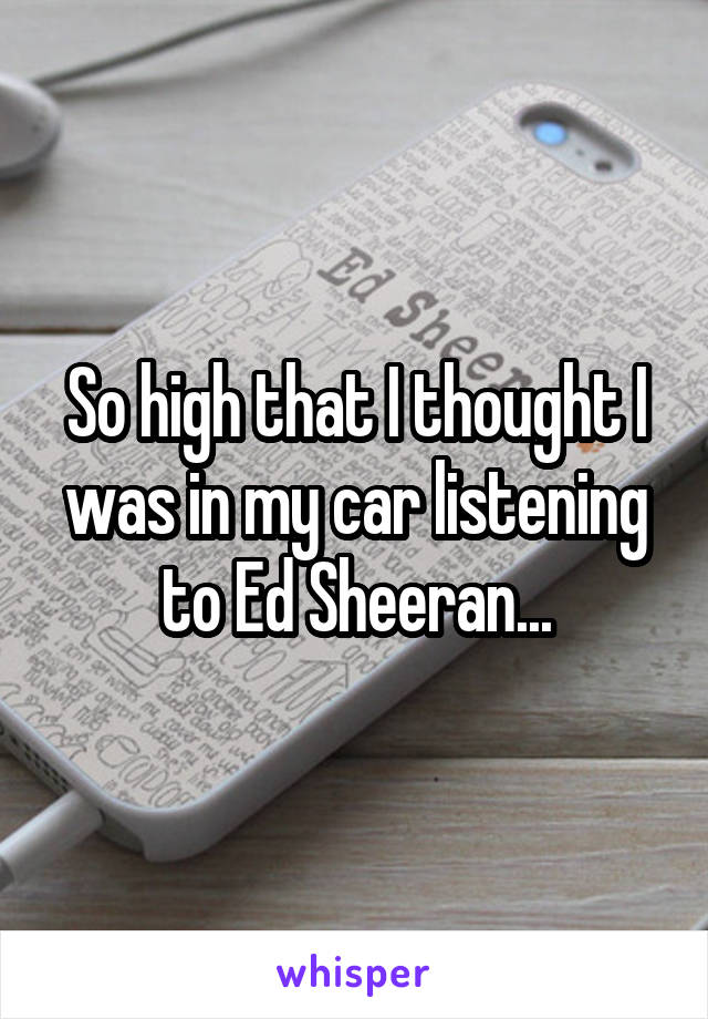 So high that I thought I was in my car listening to Ed Sheeran...