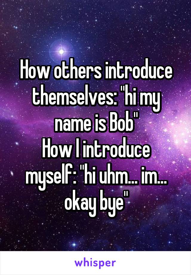 How others introduce themselves: "hi my name is Bob"
How I introduce myself: "hi uhm... im... okay bye"