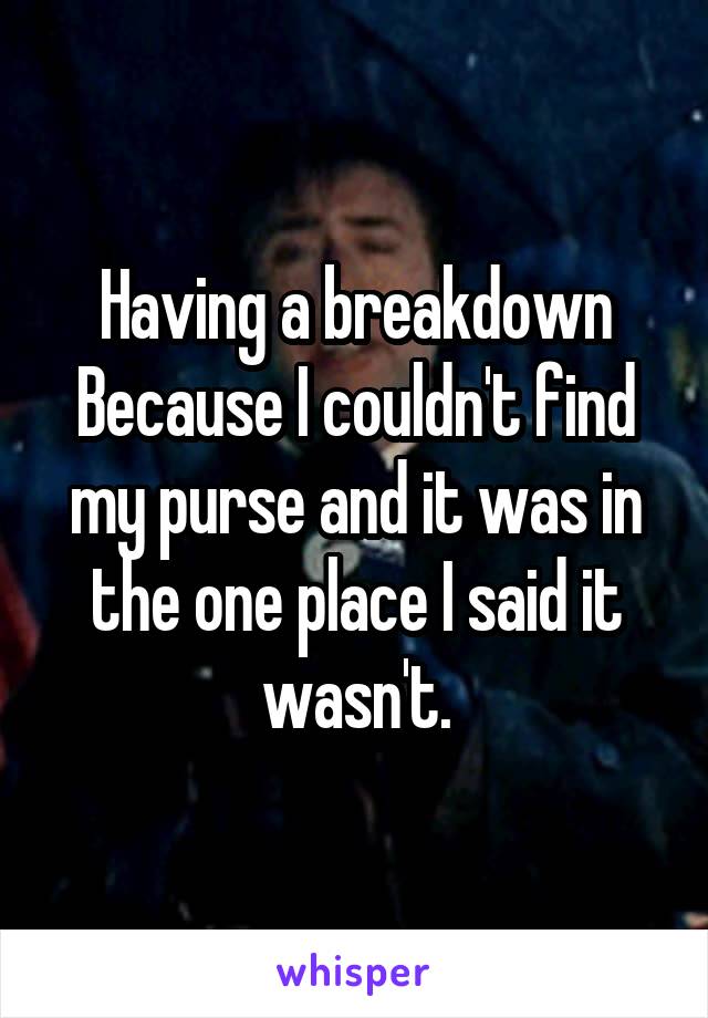 Having a breakdown Because I couldn't find my purse and it was in the one place I said it wasn't.