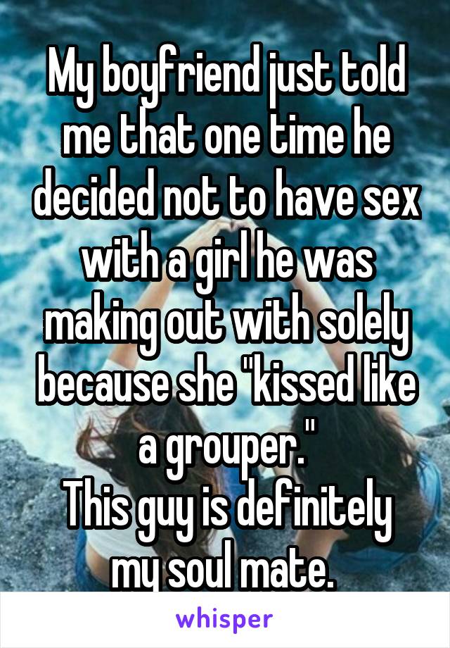 My boyfriend just told me that one time he decided not to have sex with a girl he was making out with solely because she "kissed like a grouper."
This guy is definitely my soul mate. 