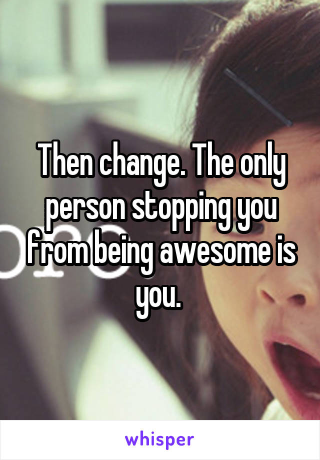 Then change. The only person stopping you from being awesome is you. 