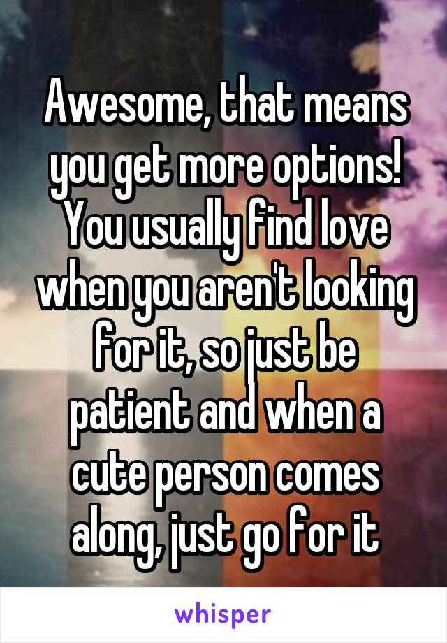 Awesome, that means you get more options! You usually find love when you aren't looking for it, so just be patient and when a cute person comes along, just go for it