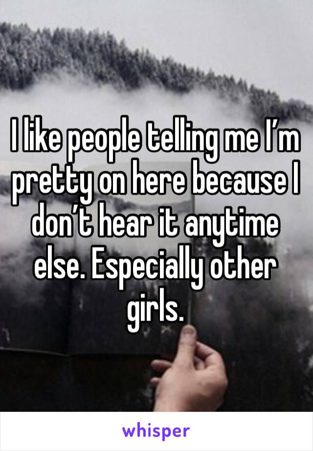 I like people telling me I’m pretty on here because I don’t hear it anytime else. Especially other girls.