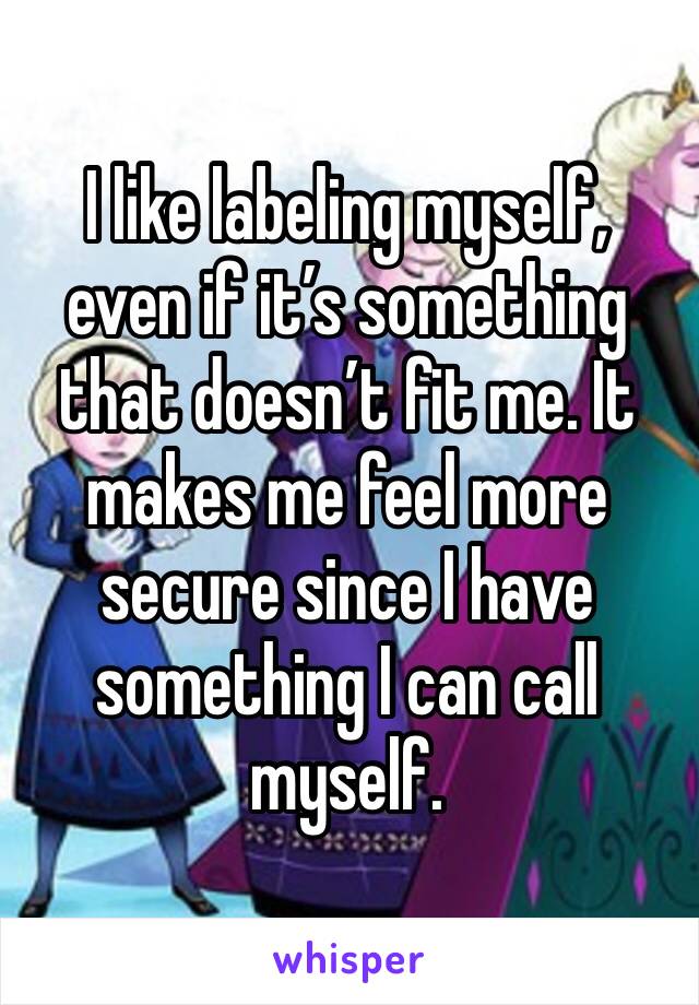 I like labeling myself, even if it’s something that doesn’t fit me. It makes me feel more secure since I have something I can call myself.