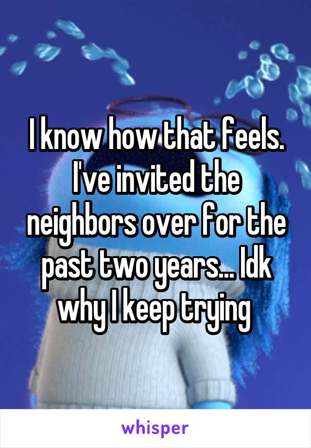 I know how that feels. I've invited the neighbors over for the past two years... Idk why I keep trying 