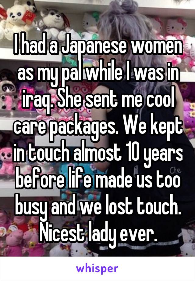 I had a Japanese women as my pal while I was in iraq. She sent me cool care packages. We kept in touch almost 10 years before life made us too busy and we lost touch. Nicest lady ever.