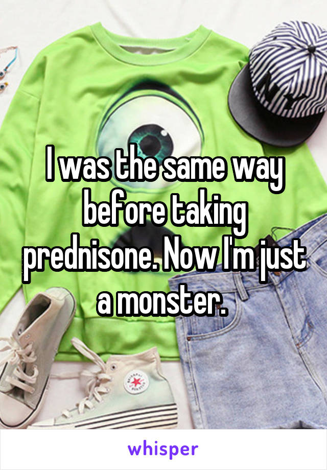 I was the same way before taking prednisone. Now I'm just a monster. 