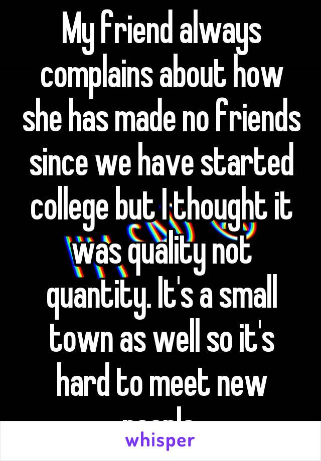 My friend always complains about how she has made no friends since we have started college but I thought it was quality not quantity. It's a small town as well so it's hard to meet new people 