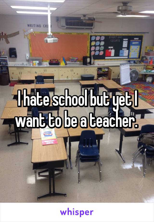 I hate school but yet I want to be a teacher. 