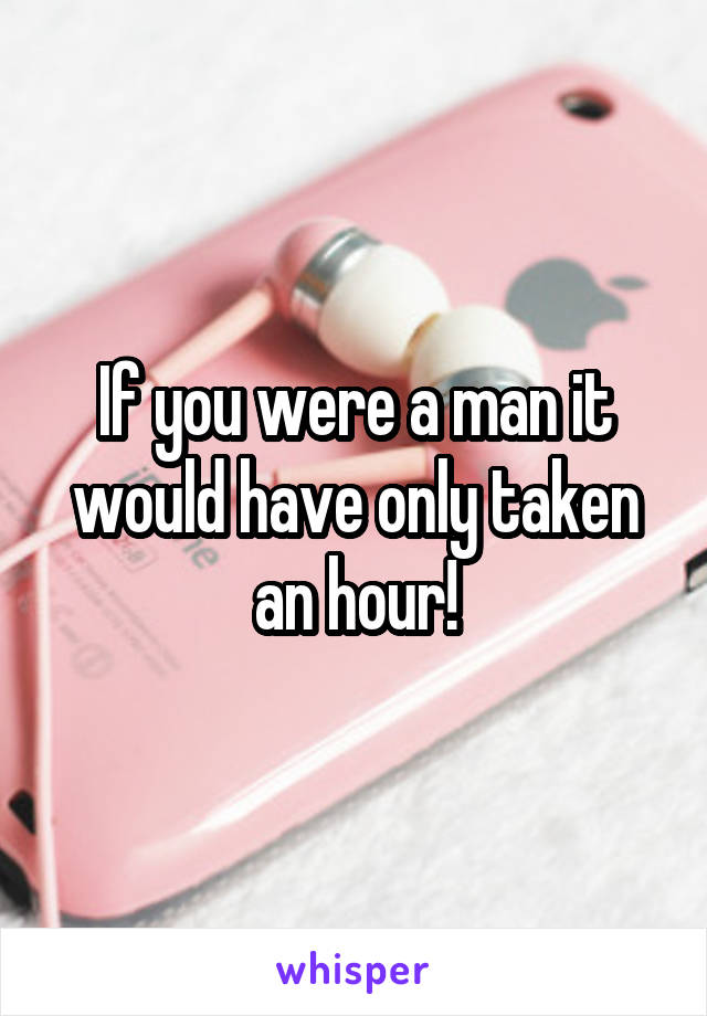 If you were a man it would have only taken an hour!