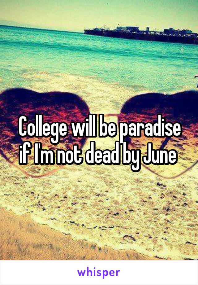 College will be paradise if I'm not dead by June 