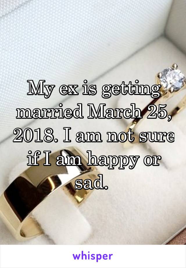 My ex is getting married March 25, 2018. I am not sure if I am happy or sad. 