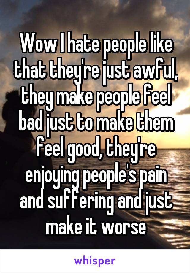 Wow I hate people like that they're just awful, they make people feel bad just to make them feel good, they're enjoying people's pain and suffering and just make it worse
