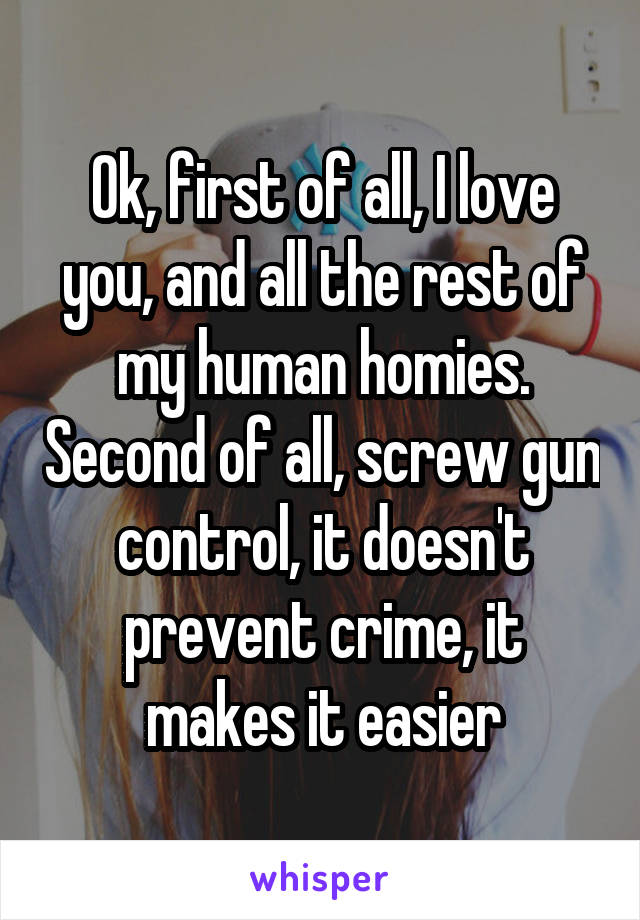 Ok, first of all, I love you, and all the rest of my human homies. Second of all, screw gun control, it doesn't prevent crime, it makes it easier