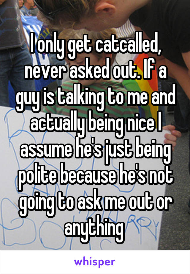 I only get catcalled, never asked out. If a guy is talking to me and actually being nice I assume he's just being polite because he's not going to ask me out or anything 