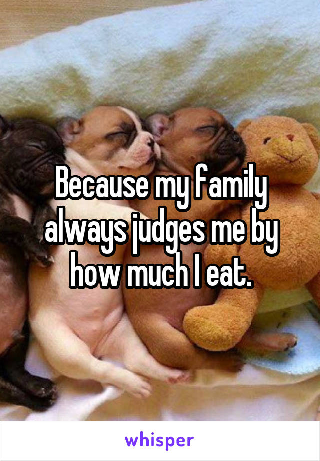 Because my family always judges me by how much I eat.