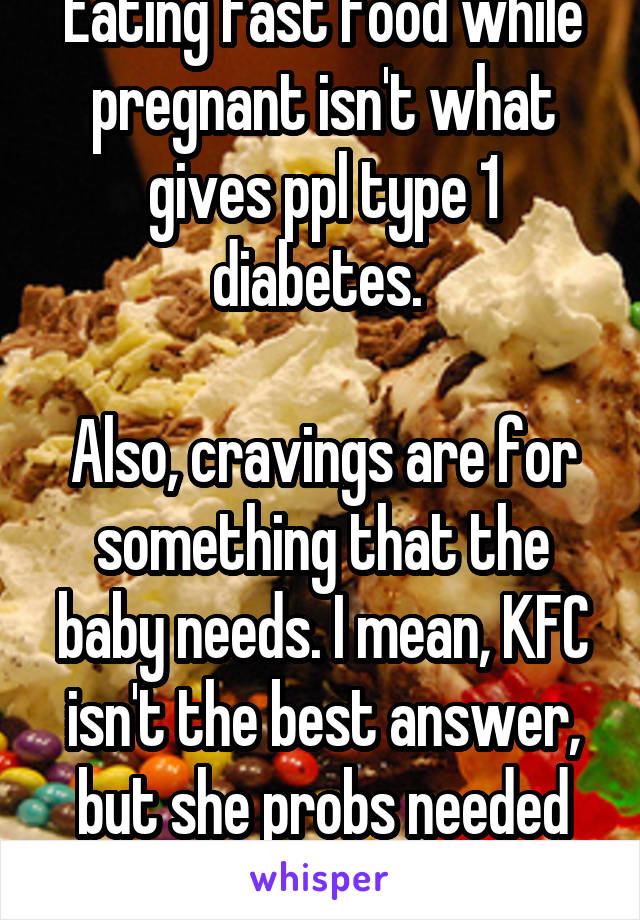 Eating fast food while pregnant isn't what gives ppl type 1 diabetes. 

Also, cravings are for something that the baby needs. I mean, KFC isn't the best answer, but she probs needed salt and/or meat.