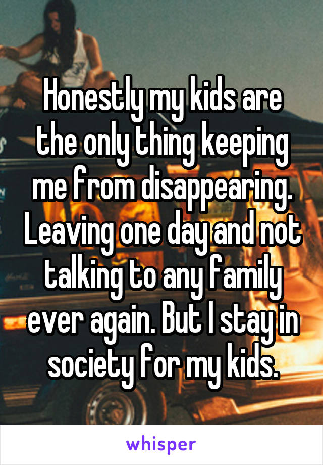 Honestly my kids are the only thing keeping me from disappearing. Leaving one day and not talking to any family ever again. But I stay in society for my kids.