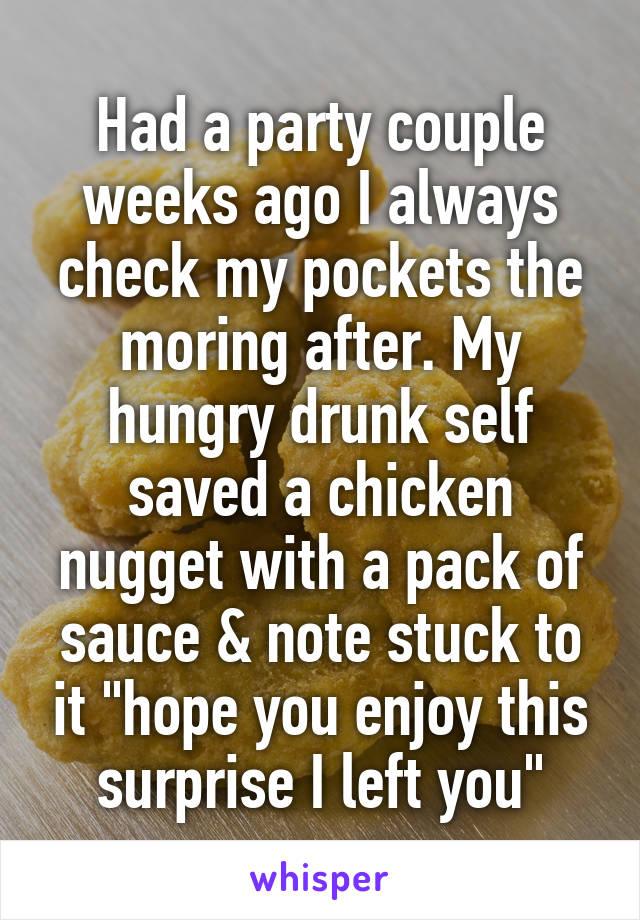 Had a party couple weeks ago I always check my pockets the moring after. My hungry drunk self saved a chicken nugget with a pack of sauce & note stuck to it "hope you enjoy this surprise I left you"