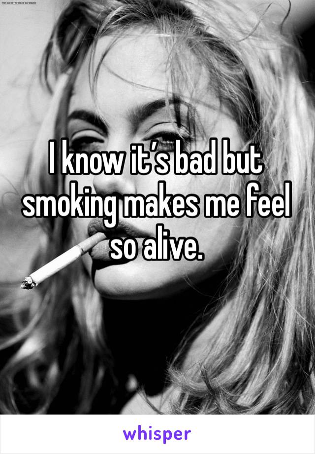 I know it’s bad but smoking makes me feel so alive.
