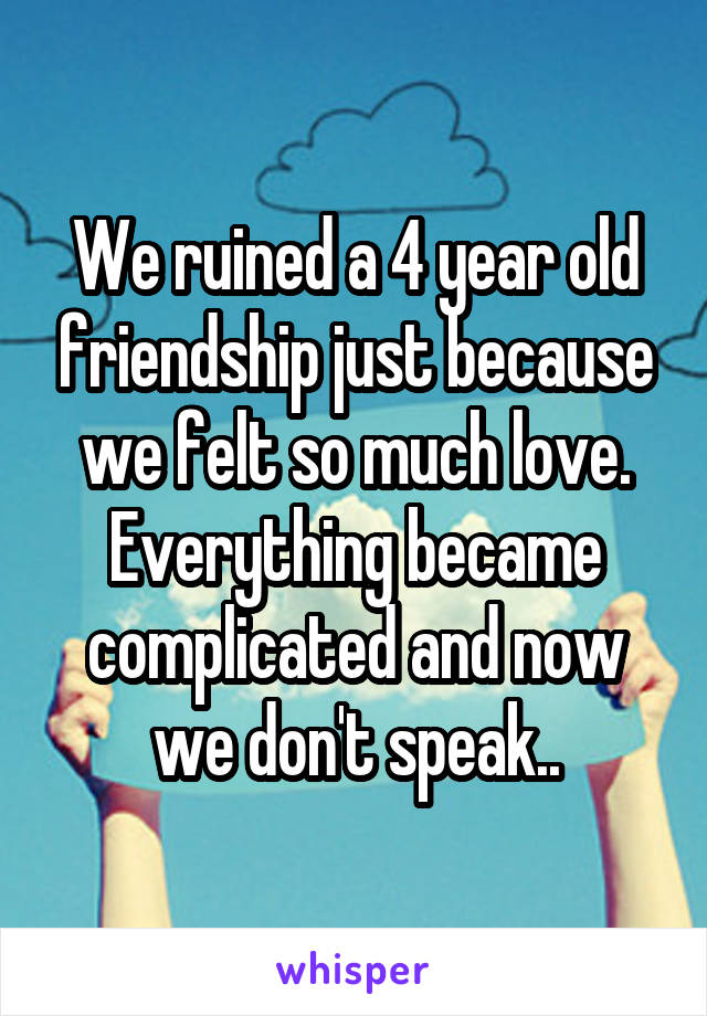 We ruined a 4 year old friendship just because we felt so much love. Everything became complicated and now we don't speak..