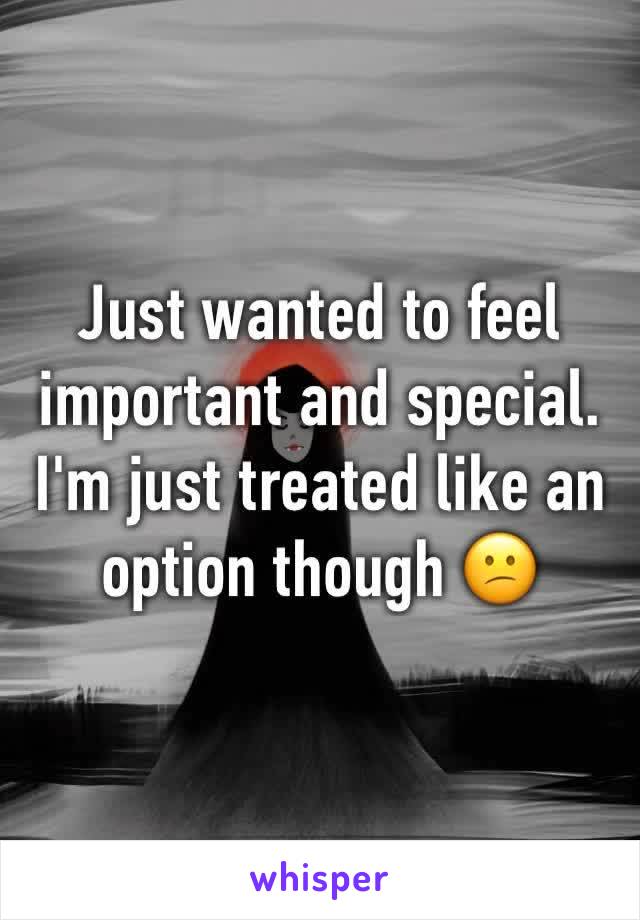 Just wanted to feel important and special. 
I'm just treated like an option though 😕