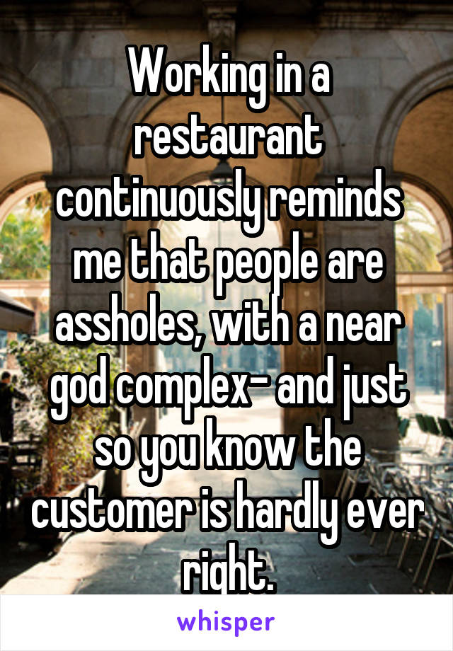 Working in a restaurant continuously reminds me that people are assholes, with a near god complex- and just so you know the customer is hardly ever right.