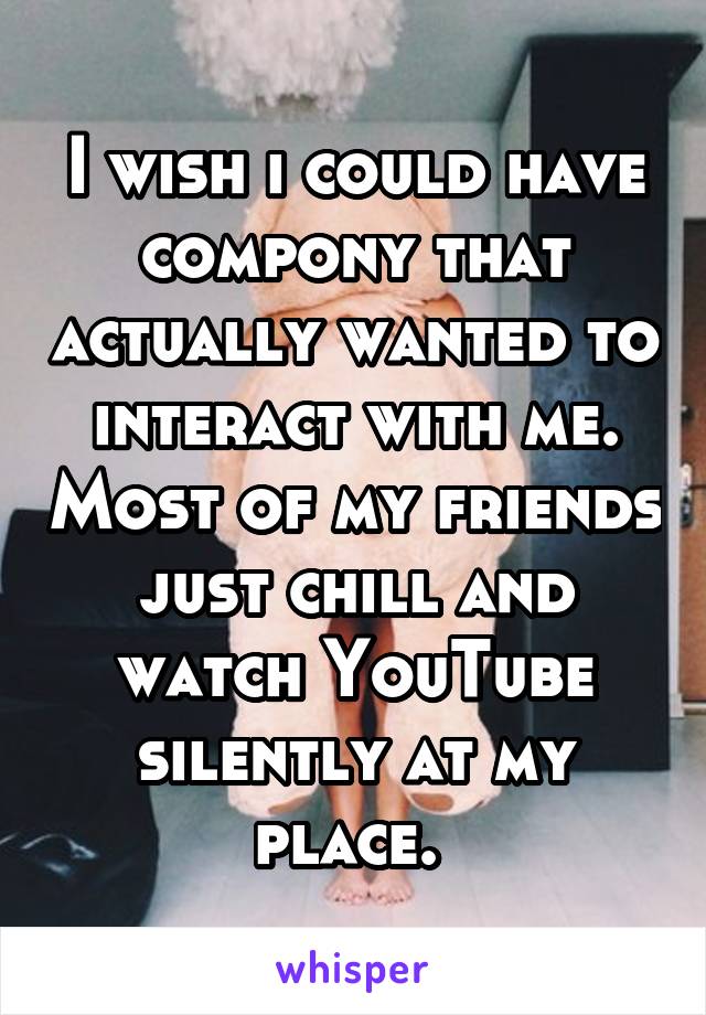 I wish i could have compony that actually wanted to interact with me. Most of my friends just chill and watch YouTube silently at my place. 