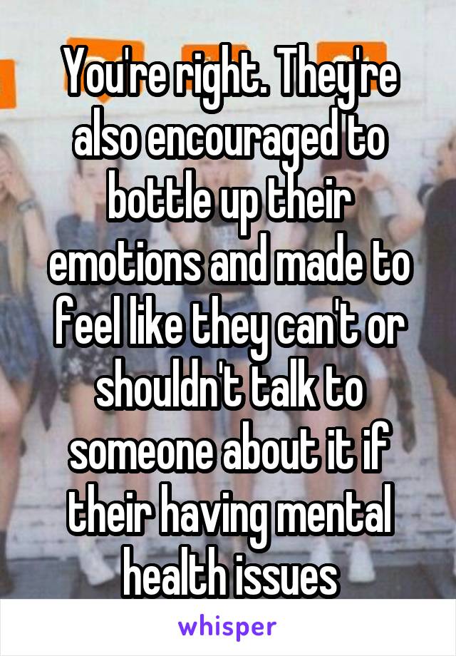 You're right. They're also encouraged to bottle up their emotions and made to feel like they can't or shouldn't talk to someone about it if their having mental health issues