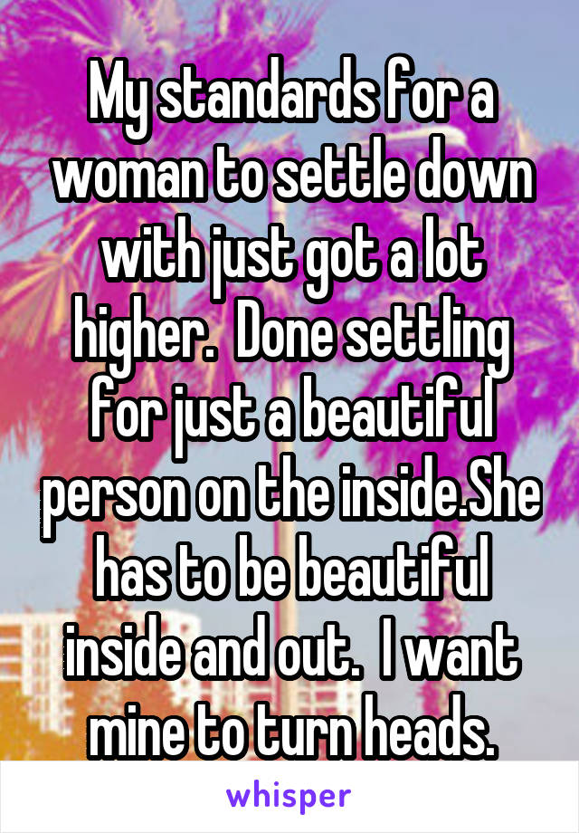 My standards for a woman to settle down with just got a lot higher.  Done settling for just a beautiful person on the inside.She has to be beautiful inside and out.  I want mine to turn heads.