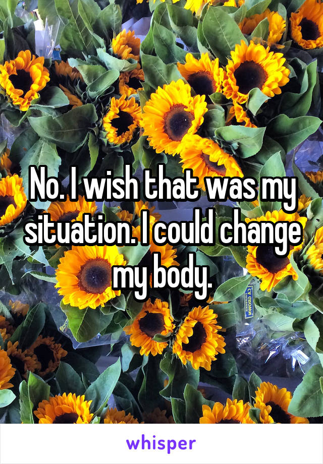 No. I wish that was my situation. I could change my body.