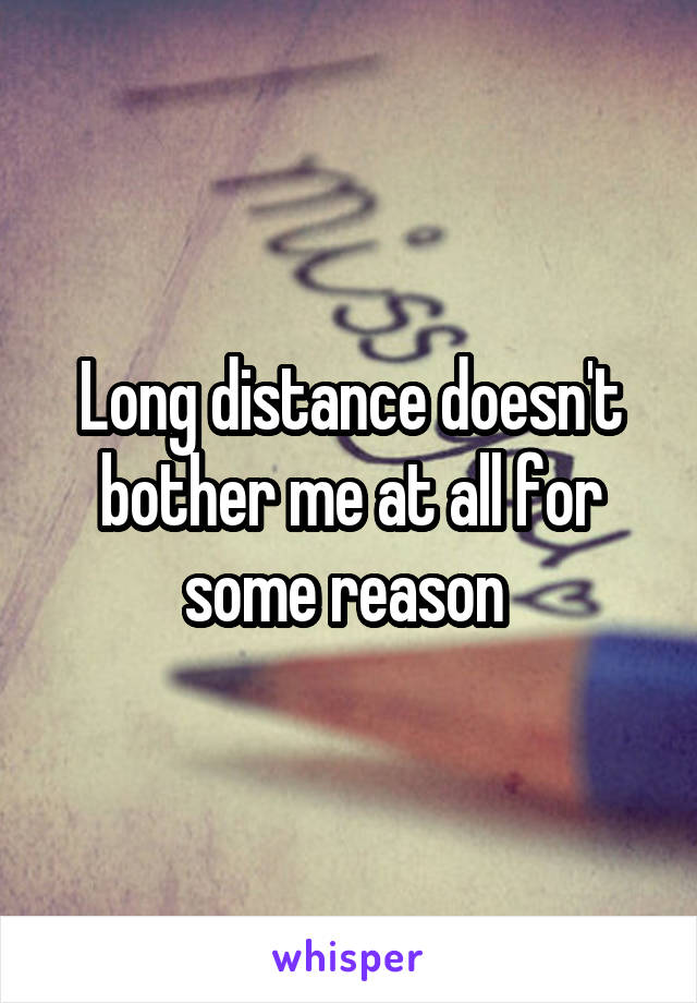Long distance doesn't bother me at all for some reason 