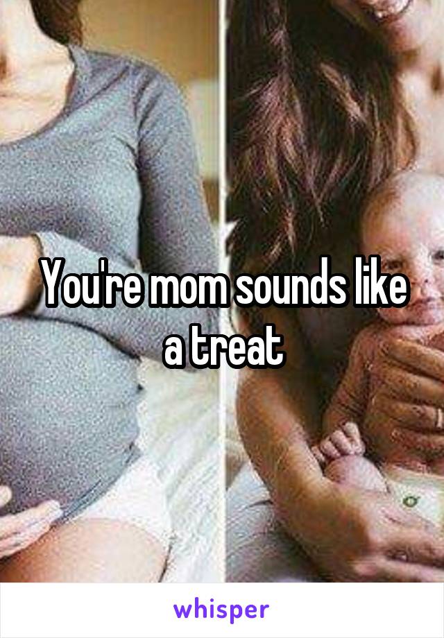 You're mom sounds like a treat