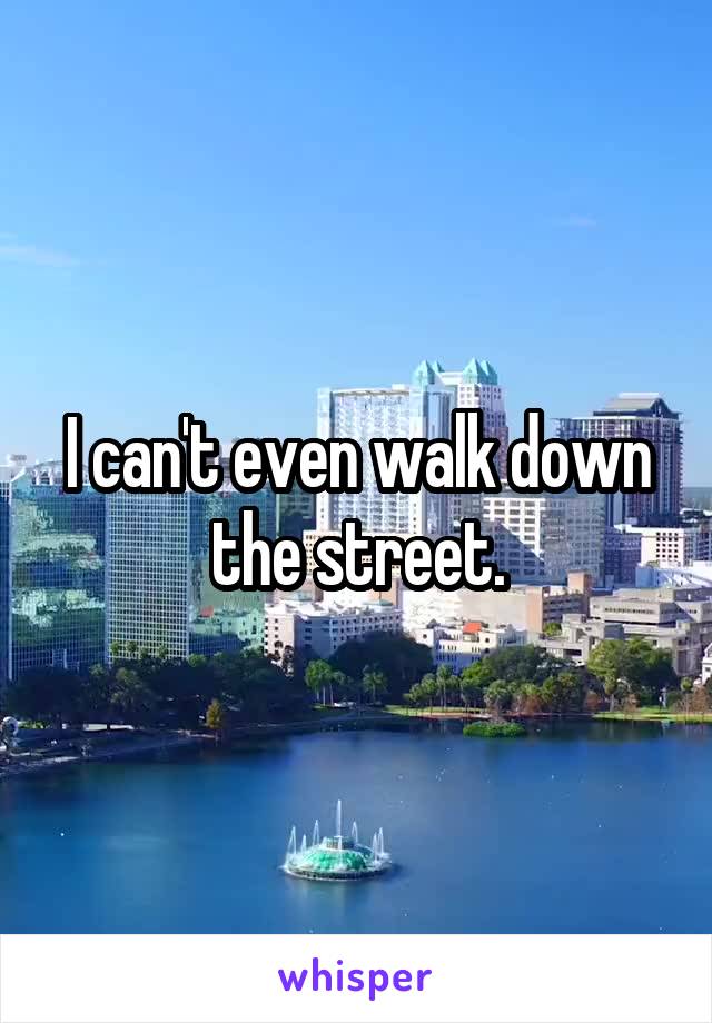 I can't even walk down the street.