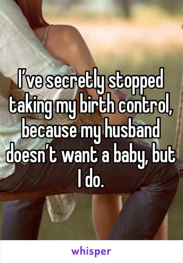 I’ve secretly stopped taking my birth control, because my husband doesn’t want a baby, but I do. 