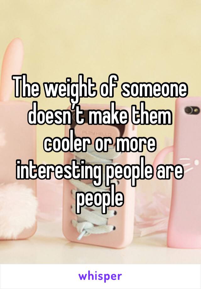 The weight of someone doesn’t make them cooler or more interesting people are people 