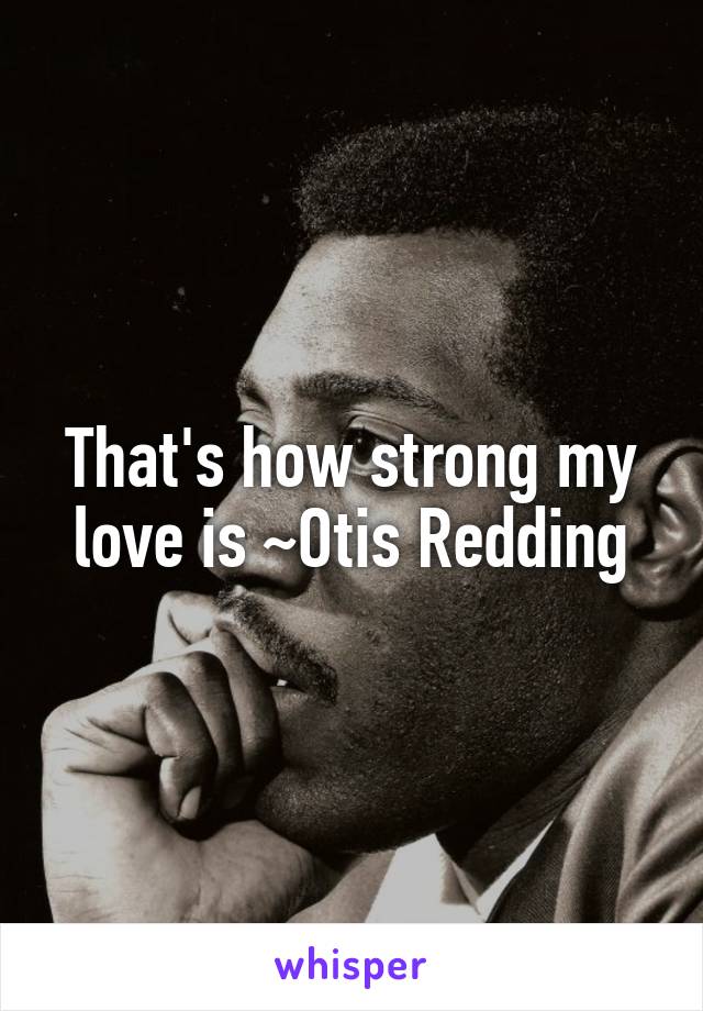 That's how strong my love is ~Otis Redding