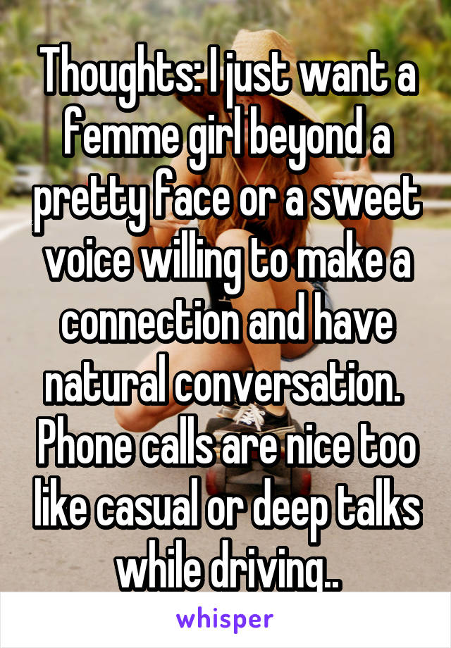 Thoughts: I just want a femme girl beyond a pretty face or a sweet voice willing to make a connection and have natural conversation.  Phone calls are nice too like casual or deep talks while driving..