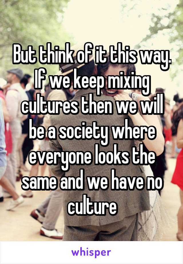 But think of it this way. If we keep mixing cultures then we will be a society where everyone looks the same and we have no culture